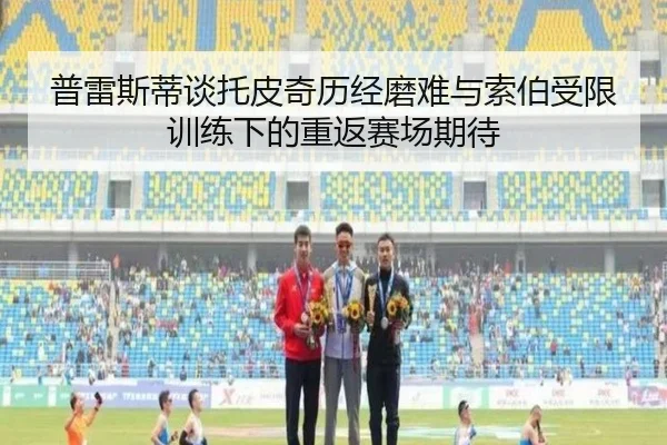 普雷斯蒂谈托皮奇历经磨难与索伯受限训练下的重返赛场期待